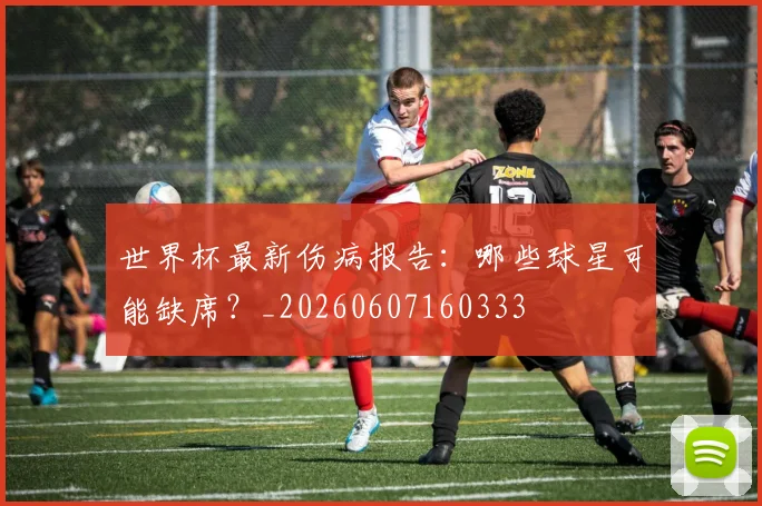 世界杯最新伤病报告:哪些球星可能缺席?_20260607160333
